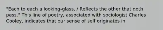 "Each to each a looking-glass, / Reflects the other that doth pass." This line of poetry, associated with sociologist Charles Cooley, indicates that our sense of self originates in