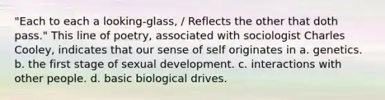 "Each to each a looking-glass, / Reflects the other that doth pass." This line of poetry, associated with sociologist Charles Cooley, indicates that our sense of self originates in a. genetics. b. the first stage of sexual development. c. interactions with other people. d. basic biological drives.