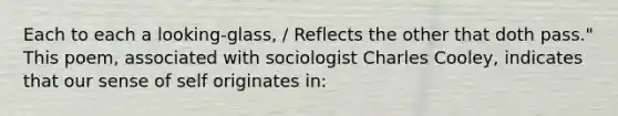 Each to each a looking-glass, / Reflects the other that doth pass." This poem, associated with sociologist Charles Cooley, indicates that our sense of self originates in: