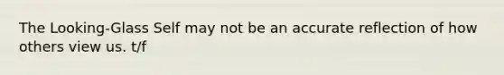 The Looking-Glass Self may not be an accurate reflection of how others view us. t/f
