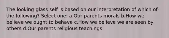 The looking-glass self is based on our interpretation of which of the following? Select one: a.Our parents morals b.How we believe we ought to behave c.How we believe we are seen by others d.Our parents religious teachings