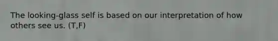 The looking-glass self is based on our interpretation of how others see us. (T,F)