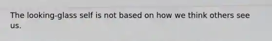 The looking-glass self is not based on how we think others see us.