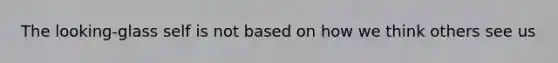 The looking-glass self is not based on how we think others see us