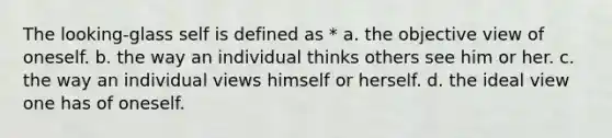 The looking-glass self is defined as * a. the objective view of oneself. b. the way an individual thinks others see him or her. c. the way an individual views himself or herself. d. the ideal view one has of oneself.