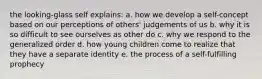 the looking-glass self explains: a. how we develop a self-concept based on our perceptions of others' judgements of us b. why it is so difficult to see ourselves as other do c. why we respond to the generalized order d. how young children come to realize that they have a separate identity e. the process of a self-fulfilling prophecy