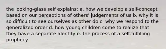 the looking-glass self explains: a. how we develop a self-concept based on our perceptions of others' judgements of us b. why it is so difficult to see ourselves as other do c. why we respond to the generalized order d. how young children come to realize that they have a separate identity e. the process of a self-fulfilling prophecy