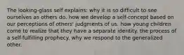 The looking-glass self explains: why it is so difficult to see ourselves as others do. how we develop a self-concept based on our perceptions of others' judgments of us. how young children come to realize that they have a separate identity. the process of a self-fulfilling prophecy. why we respond to the generalized other.