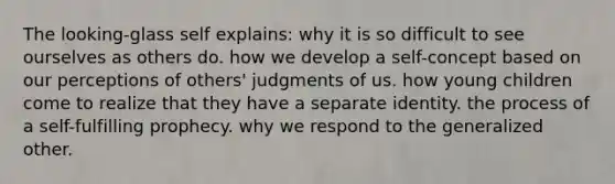 The looking-glass self explains: why it is so difficult to see ourselves as others do. how we develop a self-concept based on our perceptions of others' judgments of us. how young children come to realize that they have a separate identity. the process of a self-fulfilling prophecy. why we respond to the generalized other.