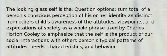 The looking-glass self is the: Question options: sum total of a person's conscious perception of his or her identity as distinct from others child's awareness of the attitudes, viewpoints, and expectations of society as a whole phrase used by Charles Horton Cooley to emphasize that the self is the product of our social interactions with others person's typical patterns of attitudes, needs, characteristics, and behavior