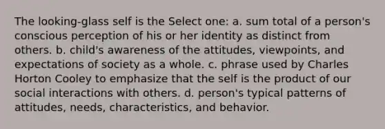 The looking-glass self is the Select one: a. sum total of a person's conscious perception of his or her identity as distinct from others. b. child's awareness of the attitudes, viewpoints, and expectations of society as a whole. c. phrase used by Charles Horton Cooley to emphasize that the self is the product of our social interactions with others. d. person's typical patterns of attitudes, needs, characteristics, and behavior.