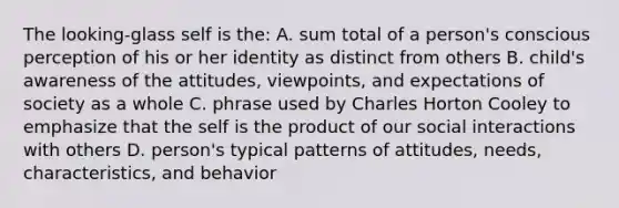 The looking-glass self is the: A. sum total of a person's conscious perception of his or her identity as distinct from others B. child's awareness of the attitudes, viewpoints, and expectations of society as a whole C. phrase used by Charles Horton Cooley to emphasize that the self is the product of our social interactions with others D. person's typical patterns of attitudes, needs, characteristics, and behavior