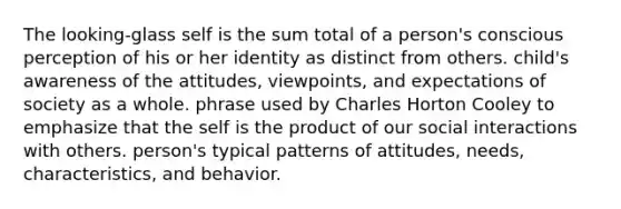 The looking-glass self is the sum total of a person's conscious perception of his or her identity as distinct from others. child's awareness of the attitudes, viewpoints, and expectations of society as a whole. phrase used by Charles Horton Cooley to emphasize that the self is the product of our social interactions with others. person's typical patterns of attitudes, needs, characteristics, and behavior.