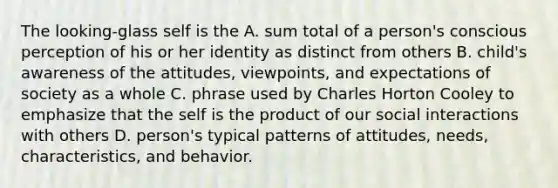 The looking-glass self is the A. sum total of a person's conscious perception of his or her identity as distinct from others B. child's awareness of the attitudes, viewpoints, and expectations of society as a whole C. phrase used by Charles Horton Cooley to emphasize that the self is the product of our social interactions with others D. person's typical patterns of attitudes, needs, characteristics, and behavior.