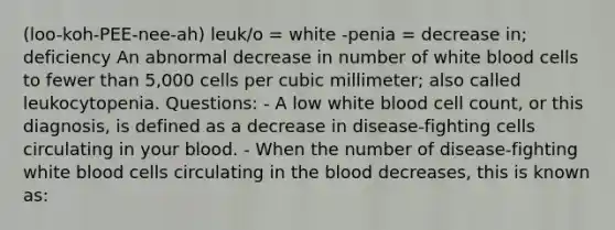 (loo-koh-PEE-nee-ah) leuk/o = white -penia = decrease in; deficiency An abnormal decrease in number of white blood cells to fewer than 5,000 cells per cubic millimeter; also called leukocytopenia. Questions: - A low white blood cell count, or this diagnosis, is defined as a decrease in disease-fighting cells circulating in your blood. - When the number of disease-fighting white blood cells circulating in the blood decreases, this is known as: