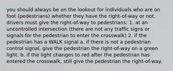 you should always be on the lookout for individuals who are on foot (pedestrians) whether they have the right-of-way or not. drivers must give the right-of-way to pedestrians: 1. at an uncontrolled intersection (there are not any traffic signs or signals for the pedestrian to enter the crosswalk) 2. if the pedestrian has a WALK signal a. if there is not a pedestrian control signal, give the pedestrian the right-of-way on a green light. b. if the light changes to red after the pedestrian has entered the crosswalk, still give the pedestrian the right-of-way.