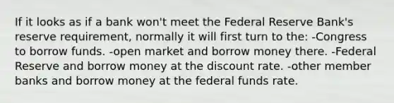 If it looks as if a bank won't meet the Federal Reserve Bank's reserve requirement, normally it will first turn to the: -Congress to borrow funds. -open market and borrow money there. -Federal Reserve and borrow money at the discount rate. -other member banks and borrow money at the federal funds rate.