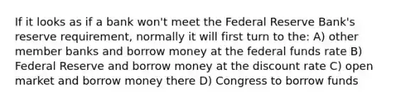 If it looks as if a bank won't meet the Federal Reserve Bank's reserve requirement, normally it will first turn to the: A) other member banks and borrow money at the federal funds rate B) Federal Reserve and borrow money at the discount rate C) open market and borrow money there D) Congress to borrow funds