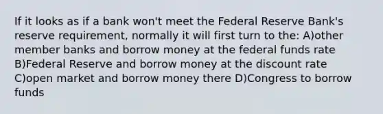 If it looks as if a bank won't meet the Federal Reserve Bank's reserve requirement, normally it will first turn to the: A)other member banks and borrow money at the federal funds rate B)Federal Reserve and borrow money at the discount rate C)open market and borrow money there D)Congress to borrow funds