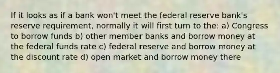 If it looks as if a bank won't meet the federal reserve bank's reserve requirement, normally it will first turn to the: a) Congress to borrow funds b) other member banks and borrow money at the federal funds rate c) federal reserve and borrow money at the discount rate d) open market and borrow money there