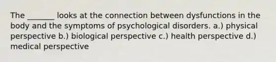 The _______ looks at the connection between dysfunctions in the body and the symptoms of psychological disorders. a.) physical perspective b.) biological perspective c.) health perspective d.) medical perspective