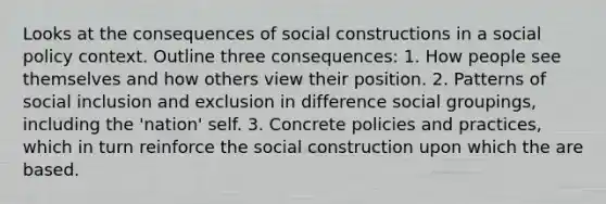 Looks at the consequences of social constructions in a <a href='https://www.questionai.com/knowledge/kNGWvZT6Iv-social-policy' class='anchor-knowledge'>social policy</a> context. Outline three consequences: 1. How people see themselves and how others view their position. 2. Patterns of social inclusion and exclusion in difference social groupings, including the 'nation' self. 3. Concrete policies and practices, which in turn reinforce the social construction upon which the are based.