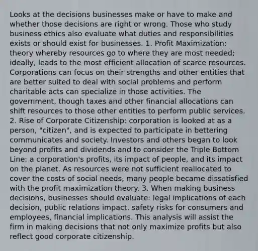 Looks at the decisions businesses make or have to make and whether those decisions are right or wrong. Those who study business ethics also evaluate what duties and responsibilities exists or should exist for businesses. 1. Profit Maximization: theory whereby resources go to where they are most needed; ideally, leads to the most efficient allocation of scarce resources. Corporations can focus on their strengths and other entities that are better suited to deal with social problems and perform charitable acts can specialize in those activities. The government, though taxes and other financial allocations can shift resources to those other entities to perform public services. 2. Rise of Corporate Citizenship: corporation is looked at as a person, "citizen", and is expected to participate in bettering communicates and society. Investors and others began to look beyond profits and dividends and to consider the Triple Bottom Line: a corporation's profits, its impact of people, and its impact on the planet. As resources were not sufficient reallocated to cover the costs of social needs, many people became dissatisfied with the profit maximization theory. 3. When making business decisions, businesses should evaluate: legal implications of each decision, public relations impact, safety risks for consumers and employees, financial implications. This analysis will assist the firm in making decisions that not only maximize profits but also reflect good corporate citizenship.