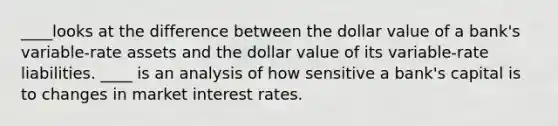 ____looks at the difference between the dollar value of a bank's variable-rate assets and the dollar value of its variable-rate liabilities. ____ is an analysis of how sensitive a bank's capital is to changes in market interest rates.