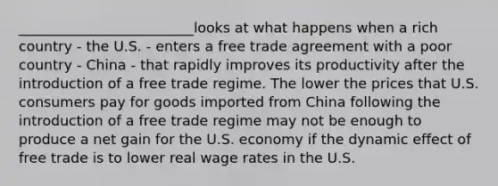 _________________________looks at what happens when a rich country - the U.S. - enters a free trade agreement with a poor country - China - that rapidly improves its productivity after the introduction of a free trade regime. The lower the prices that U.S. consumers pay for goods imported from China following the introduction of a free trade regime may not be enough to produce a net gain for the U.S. economy if the dynamic effect of free trade is to lower real wage rates in the U.S.