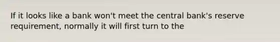 If it looks like a bank won't meet the central bank's reserve requirement, normally it will first turn to the