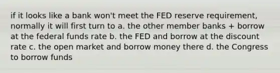 if it looks like a bank won't meet the FED reserve requirement, normally it will first turn to a. the other member banks + borrow at the federal funds rate b. the FED and borrow at the discount rate c. the open market and borrow money there d. the Congress to borrow funds