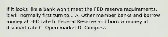 If it looks like a bank won't meet the FED reserve requirements, it will normally first turn to... A. Other member banks and borrow money at FED rate b. Federal Reserve and borrow money at discount rate C. Open market D. Congress