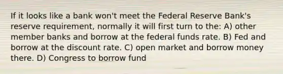 If it looks like a bank won't meet the Federal Reserve Bank's reserve requirement, normally it will first turn to the: A) other member banks and borrow at the federal funds rate. B) Fed and borrow at the discount rate. C) open market and borrow money there. D) Congress to borrow fund