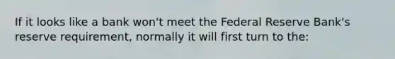 If it looks like a bank won't meet the Federal Reserve Bank's reserve requirement, normally it will first turn to the: