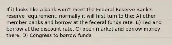 If it looks like a bank won't meet the Federal Reserve Bank's reserve requirement, normally it will first turn to the: A) other member banks and borrow at the federal funds rate. B) Fed and borrow at the discount rate. C) open market and borrow money there. D) Congress to borrow funds.