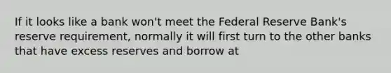 If it looks like a bank won't meet the Federal Reserve Bank's reserve requirement, normally it will first turn to the other banks that have excess reserves and borrow at