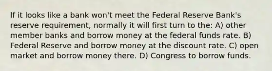 If it looks like a bank won't meet the Federal Reserve Bank's reserve requirement, normally it will first turn to the: A) other member banks and borrow money at the federal funds rate. B) Federal Reserve and borrow money at the discount rate. C) open market and borrow money there. D) Congress to borrow funds.