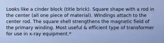 Looks like a cinder block (title brick). Square shape with a rod in the center (all one piece of material). WIndings attach to the center rod. The square shell strengthens the magnetic field of the primary winding. Most useful & efficient type of transformer for use in x-ray equipment.*