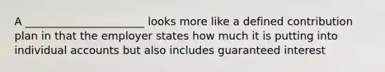 A ______________________ looks more like a defined contribution plan in that the employer states how much it is putting into individual accounts but also includes guaranteed interest