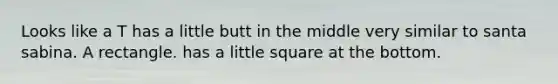 Looks like a T has a little butt in the middle very similar to santa sabina. A rectangle. has a little square at the bottom.
