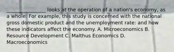 ________________ looks at the operation of a nation's economy, as a whole. For example, this study is concerned with the national gross domestic product and the unemployment rate: and how these indicators affect the economy. A. Microeconomics B. Resource Development C. Malthus Economics D. Macroeconomics