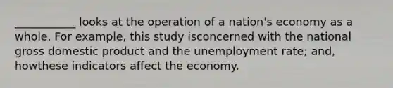 ___________ looks at the operation of a nation's economy as a whole. For example, this study isconcerned with the national gross domestic product and the <a href='https://www.questionai.com/knowledge/kh7PJ5HsOk-unemployment-rate' class='anchor-knowledge'>unemployment rate</a>; and, howthese indicators affect the economy.