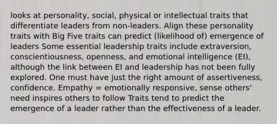 looks at personality, social, physical or intellectual traits that differentiate leaders from non-leaders. Align these personality traits with Big Five traits can predict (likelihood of) emergence of leaders Some essential leadership traits include extraversion, conscientiousness, openness, and emotional intelligence (EI), although the link between EI and leadership has not been fully explored. One must have just the right amount of assertiveness, confidence. Empathy = emotionally responsive, sense others' need inspires others to follow Traits tend to predict the emergence of a leader rather than the effectiveness of a leader.