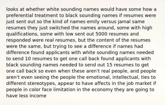 looks at whether white sounding names would have some how a preferential treatment to black sounding names if resumes were just sent out so the kind of names emily versus jamal same resumes they just switched the names around, some with high qualifications, some with low sent out 5000 resumes and responded were real resumes, but the content of the resumes were the same, but trying to see a difference if names had difference found applicants with white sounding names needed to send 10 resumes to get one call back found applicants with black sounding names needed to send out 15 resumes to get one call back so even when these aren't real people, and people aren't even seeing the people the emotional, intellectual, ties to different stereotypes, appear to have affects in the job market if people in color face limitation in the economy they are going to have less income