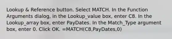 Lookup & Reference button. Select MATCH. In the Function Arguments dialog, in the Lookup_value box, enter C8. In the Lookup_array box, enter PayDates. In the Match_Type argument box, enter 0. Click OK. =MATCH(C8,PayDates,0)