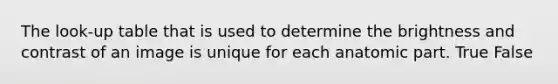 The look-up table that is used to determine the brightness and contrast of an image is unique for each anatomic part. True False