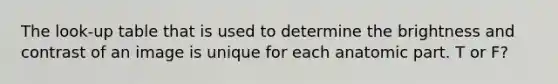 The look-up table that is used to determine the brightness and contrast of an image is unique for each anatomic part. T or F?