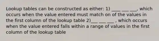 Lookup tables can be constructed as either: 1) ____ ___ ___, which occurs when the value entered must match on of the values in the first column of the lookup table 2)___ ___ ___ , which occurs when the value entered falls within a range of values in the first column of the lookup table