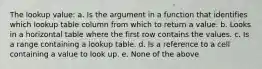 The lookup value: a. Is the argument in a function that identifies which lookup table column from which to return a value. b. Looks in a horizontal table where the first row contains the values. c. Is a range containing a lookup table. d. Is a reference to a cell containing a value to look up. e. None of the above