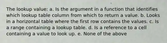 The lookup value: a. Is the argument in a function that identifies which lookup table column from which to return a value. b. Looks in a horizontal table where the first row contains the values. c. Is a range containing a lookup table. d. Is a reference to a cell containing a value to look up. e. None of the above